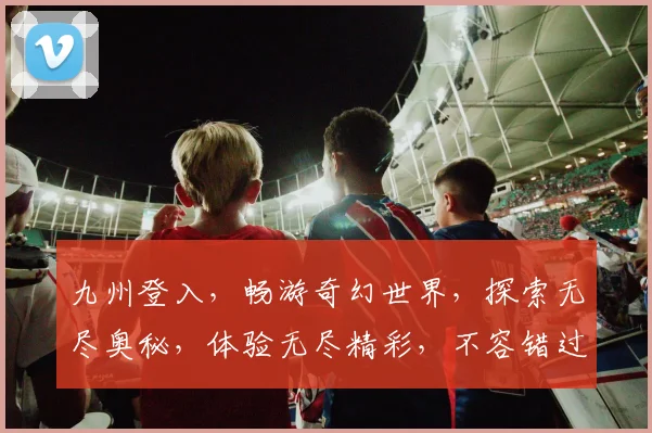 九州登入，畅游奇幻世界，探索无尽奥秘，体验无尽精彩，不容错过