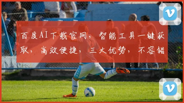 百度AI下载官网，智能工具一键获取，高效便捷，三大优势，不容错过，体验非凡