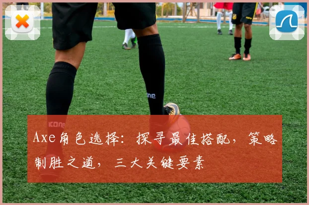 Axe角色选择：探寻最佳搭配，策略制胜之道，三大关键要素