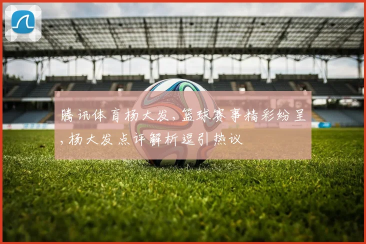 腾讯体育杨大发,篮球赛事精彩纷呈,杨大发点评解析逗引热议