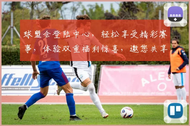 球盟会登陆中心，轻松享受精彩赛事，体验双重福利惊喜，邀您共享激情瞬间