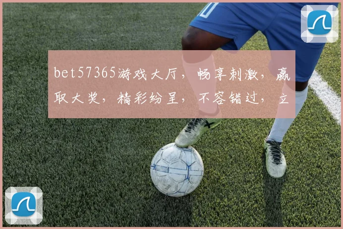 bet57365游戏大厅，畅享刺激，赢取大奖，精彩纷呈，不容错过，立即加入